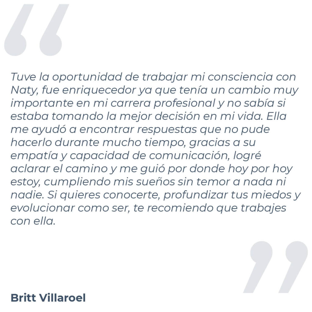 Testimonio de Britt Villaroel, donde menciona "Tuve la oportunidad de trabajar mi consciencia con Naty, fue enriquecedor ya que tenía un cambio muy importante en mi carrera profesional y no sabía si estaba tomando la mejor decisión en mi vida. Ella me ayudó a encontrar respuestas que no pude hacerlo durante mucho tiempo, gracias a su empatía y capacidad de comunicación, logré aclarar el camino y me guió por donde hoy por hoy estoy, cumpliendo mis sueños sin temor a nada ni nadie. Si quieres conocerte, profundizar tus miedos y evolucionar como ser, te recomiendo que trabajes con ella."