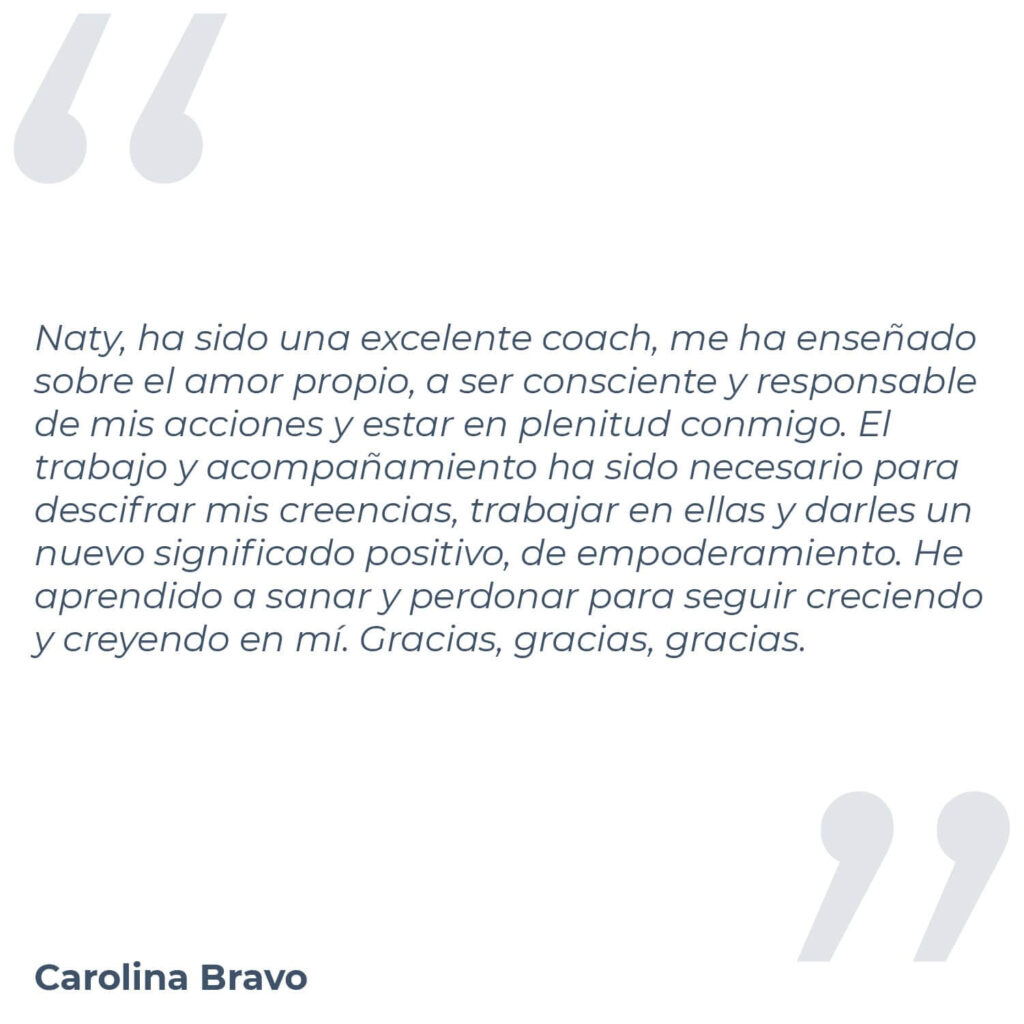 Testimonio de Carolina Bravo, donde menciona "Naty, ha sido una excelente coach, me ha enseñado sobre el amor propio, a ser consciente y responsable de mis acciones y estar en plenitud conmigo. El trabajo y acompañamiento ha sido necesario para descifrar mis creencias, trabajar en ellas y darles un nuevo significado positivo, de empoderamiento. He aprendido a sanar y perdonar para seguir creciendo y creyendo en mí. Gracias, gracias, gracias."