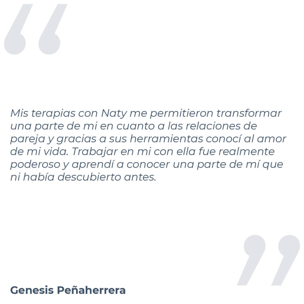 Testimonio de Génesis Peñaherrera, donde menciona "Mis terapias con Naty me permitieron transformar una parte de mi en cuanto a las relaciones de pareja y gracias a sus herramientas conocí al amor de mi vida. Trabajar en mi con ella fue realmente poderoso y aprendí a conocer una parte de mí que ni había descubierto antes."