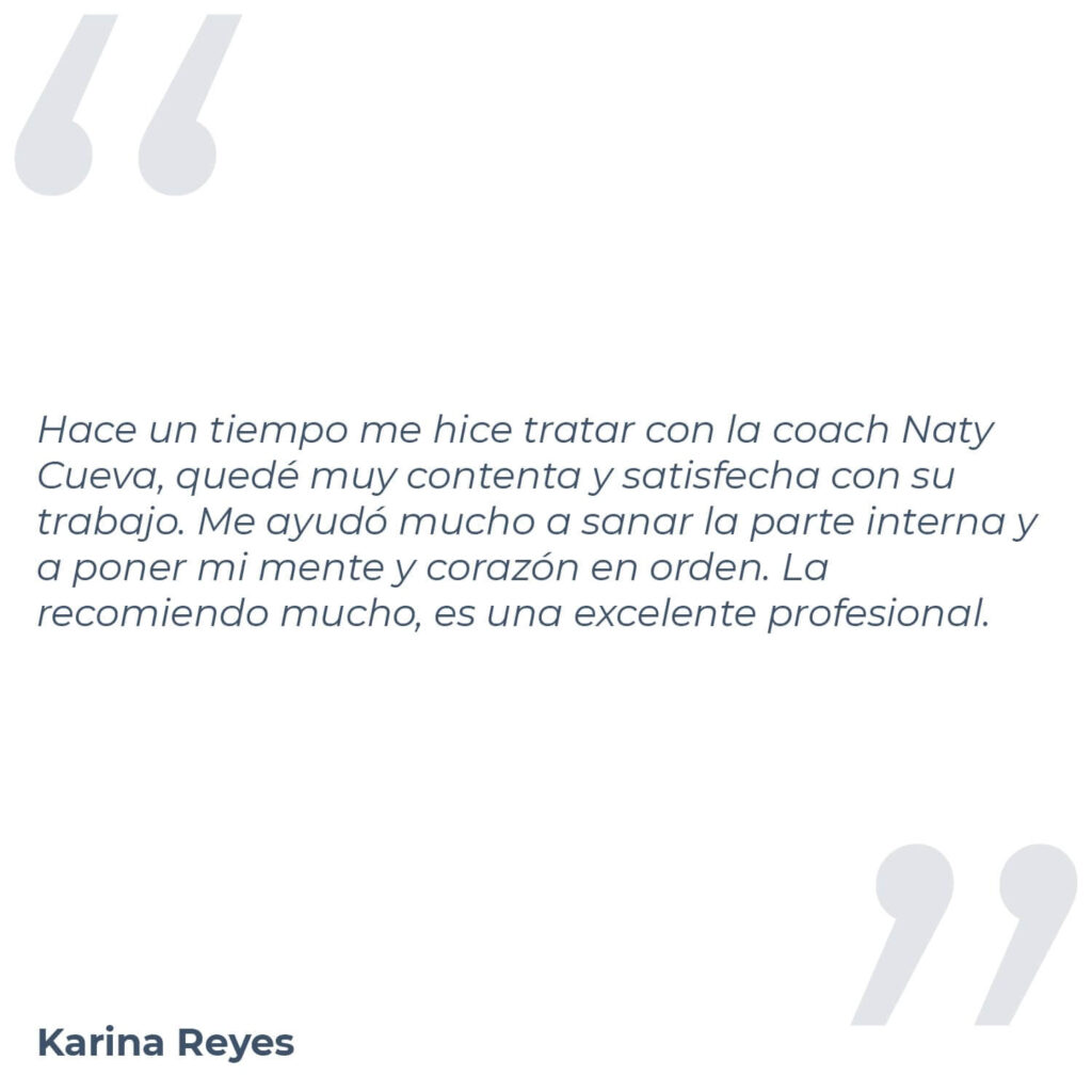 Testimonio de Karina Reyes, donde menciona "Hace un tiempo me hice tratar con la coach Naty Cueva, quedé muy contenta y satisfecha con su trabajo. Me ayudó mucho a sanar la parte interna y a poner mi mente y corazón en orden. La recomiendo mucho, es una excelente profesional."