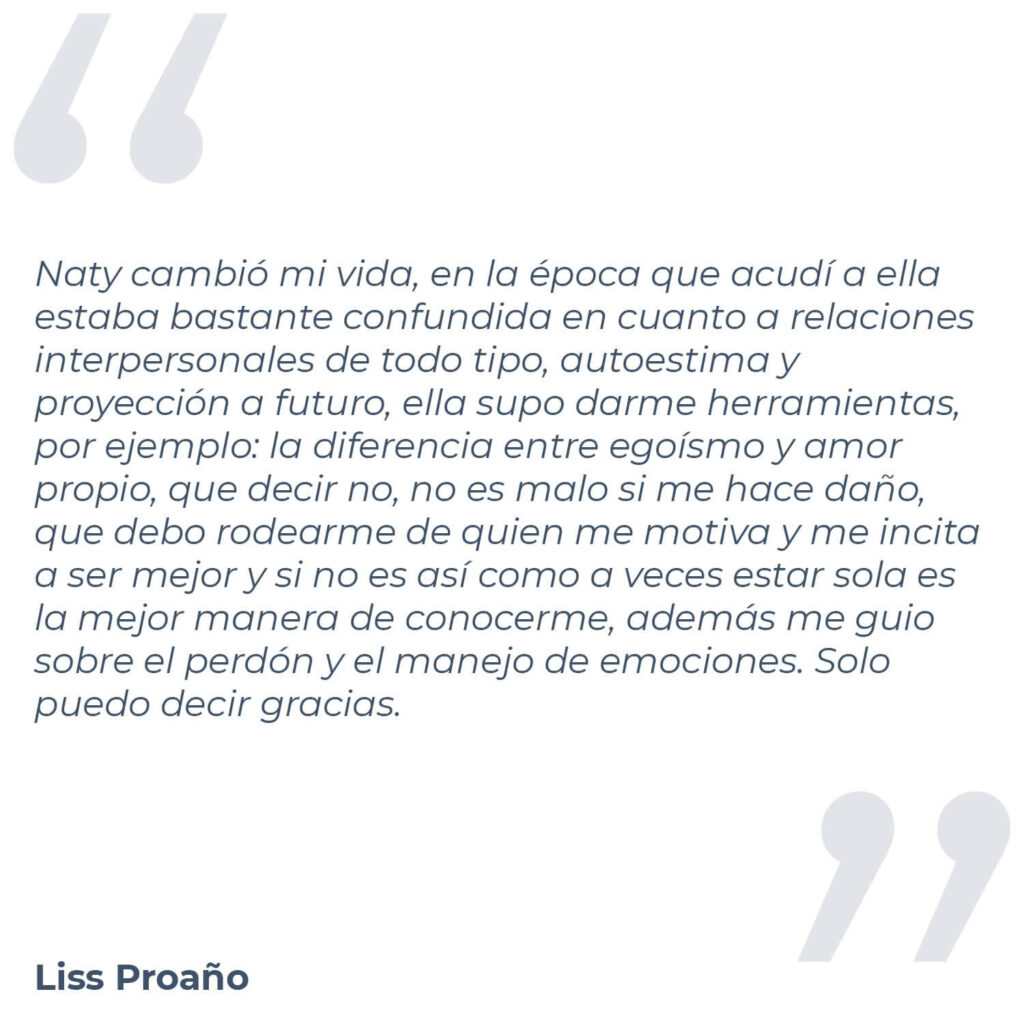 Testimonio de Liss Proaño, donde mencniona "Naty cambió mi vida, en la época que acudí a ella estaba bastante confundida en cuanto a relaciones interpersonales de todo tipo, autoestima y proyección a futuro, ella supo darme herramientas, por ejemplo: la diferencia entre egoísmo y amor propio, que decir no, no es malo si me hace daño, que debo rodearme de quien me motiva y me incita a ser mejor y si no es así como a veces estar sola es la mejor manera de conocerme, además me guio sobre el perdón y el manejo de emociones. Solo puedo decir gracias."