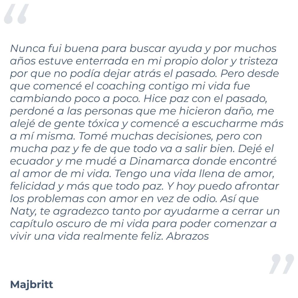 Testimonio de Majbritt, donde menciona "Hola Naty, sabes que te he pensado muchas veces los últimos años. Nunca fui buena para buscar ayuda y por muchos años estuve enterrada en mi propio dolor y tristeza por que no podía dejar atrás el pasado. Pero desde que comencé el coaching contigo mi vida fue cambiando poco a poco. Hice paz con el pasado, perdoné a las personas que me hicieron daño, me alejé de gente tóxica y comencé a escucharme más a mí misma. Tomé muchas decisiones, pero con mucha paz y fe de que todo va a salir bien. Dejé el ecuador y me mudé a Dinamarca donde encontré al amor de mi vida. Tengo una vida llena de amor, felicidad y más que todo paz. Y hoy puedo afrontar los problemas con amor en vez de odio. Así que Naty, te agradezco tanto por ayudarme a cerrar un capítulo oscuro de mi vida para poder comenzar a vivir una vida realmente feliz. Abrazos"