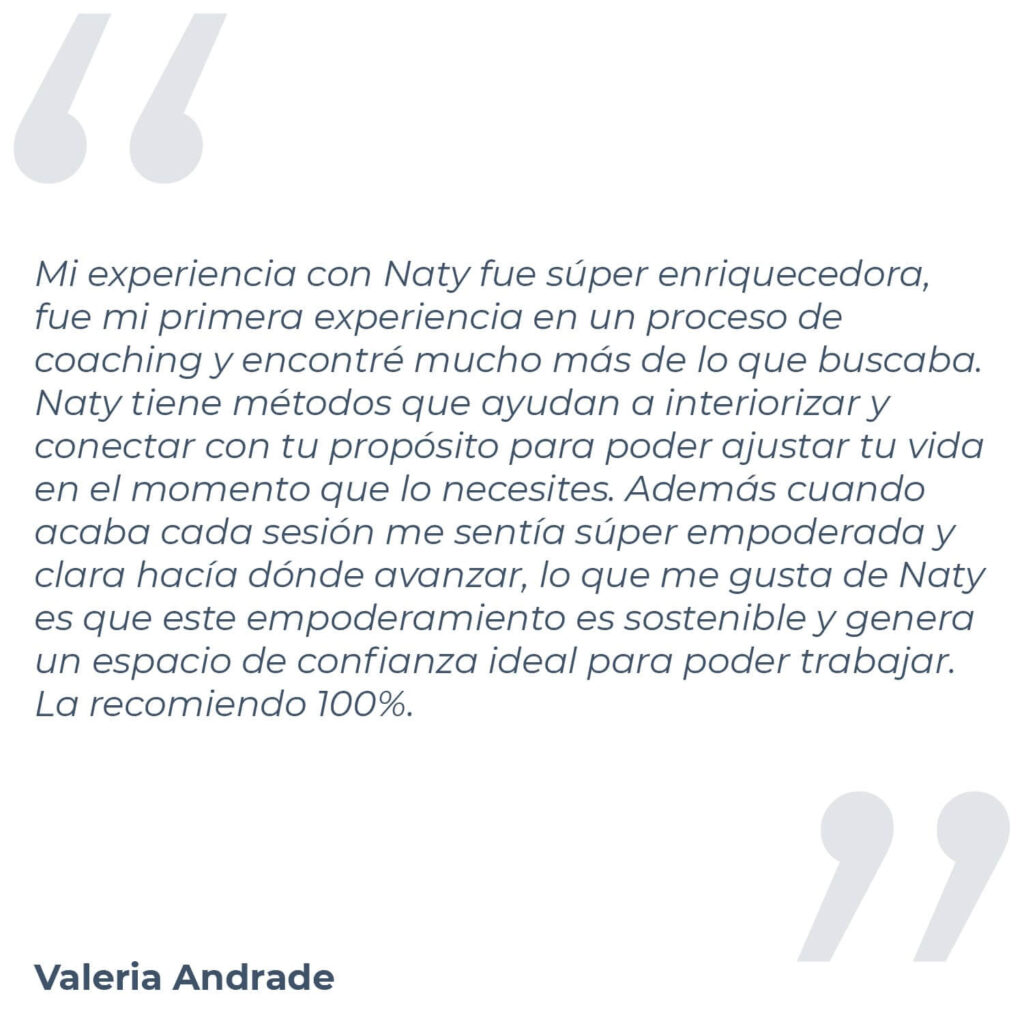 Testimonio de Valeria Andrade, donde menciona "Mi experiencia con Naty fue súper enriquecedora, fue mi primera experiencia en un proceso de coaching y encontré mucho más de lo que buscaba. Naty tiene métodos que ayudan a interiorizar y conectar con tu propósito para poder ajustar tu vida en el momento que lo necesites. Además cuando acaba cada sesión me sentía súper empoderada y clara hacía dónde avanzar, lo que me gusta de Naty es que este empoderamiento es sostenible y genera un espacio de confianza ideal para poder trabajar. La recomiendo 100%."